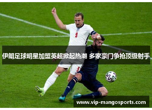 伊朗足球明星加盟英超掀起热潮 多家豪门争抢顶级射手
