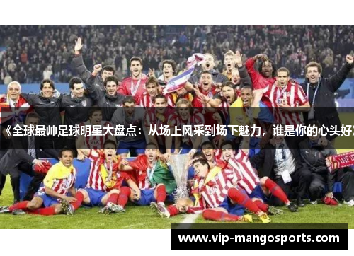 《全球最帅足球明星大盘点：从场上风采到场下魅力，谁是你的心头好》